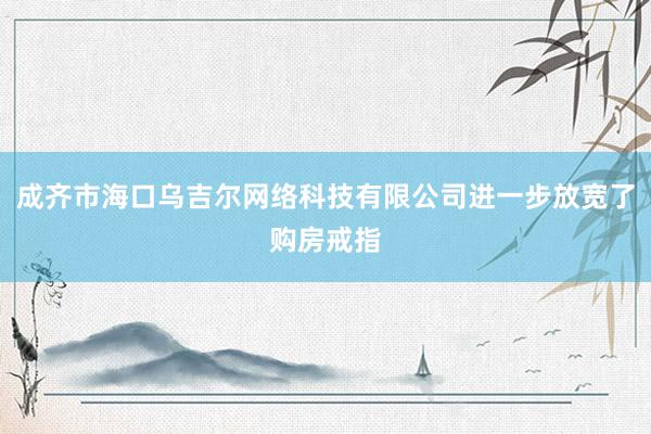 成齐市海口乌吉尔网络科技有限公司进一步放宽了购房戒指
